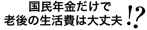 老後は国民年金だけで大丈夫でしょうか！？